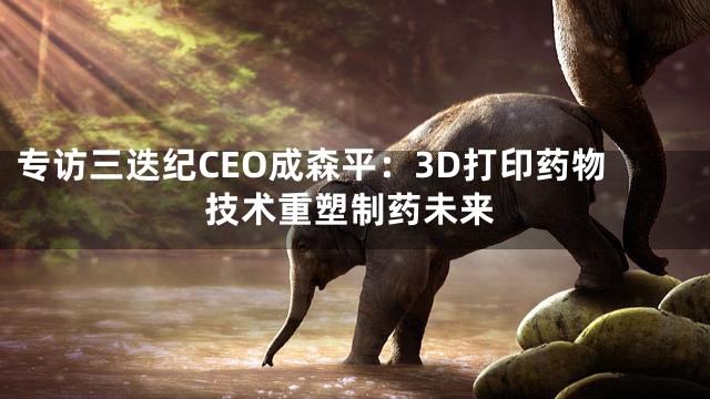 专访三迭纪CEO成森平：3D打印药物技术重塑制药未来