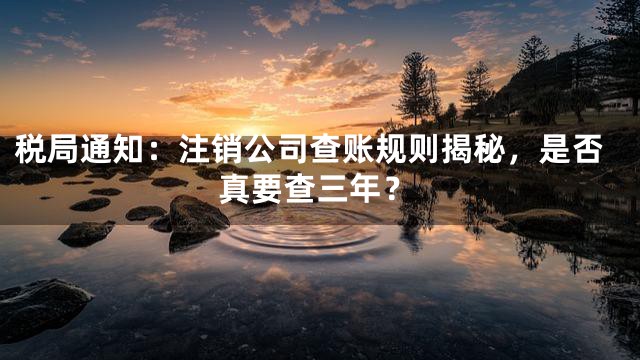 税局通知：注销公司查账规则揭秘，是否真要查三年？