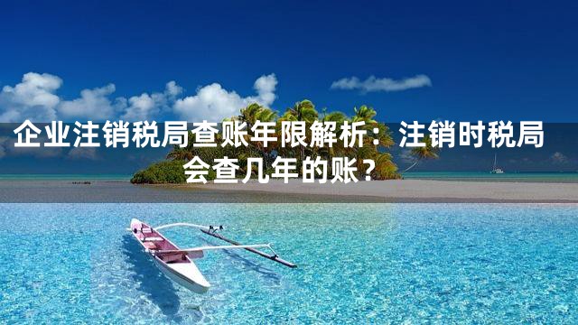 企业注销税局查账年限解析：注销时税局会查几年的账？