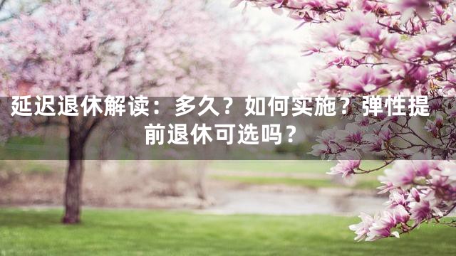 延迟退休解读：多久？如何实施？弹性提前退休可选吗？