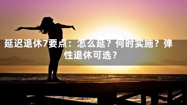 延迟退休7要点：怎么延？何时实施？弹性退休可选？