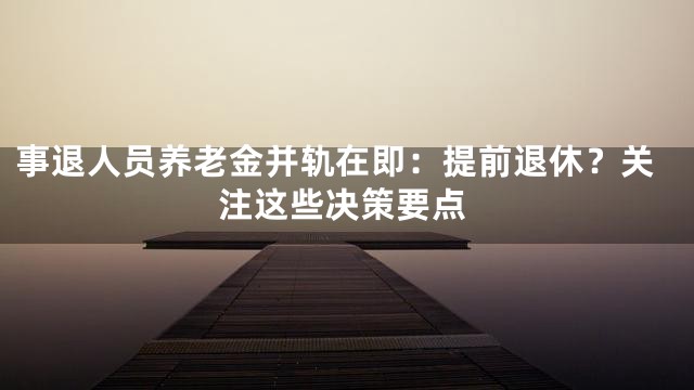 事退人员养老金并轨在即：提前退休？关注这些决策要点