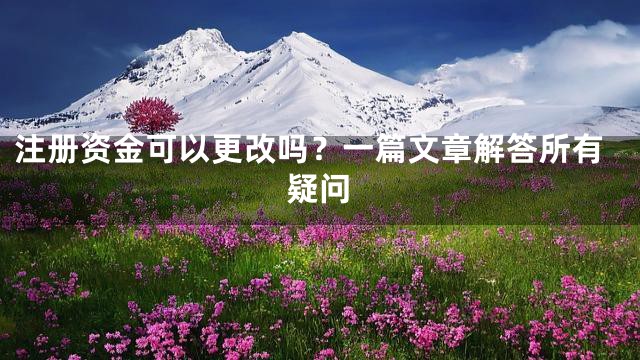 注册资金可以更改吗？一篇文章解答所有疑问