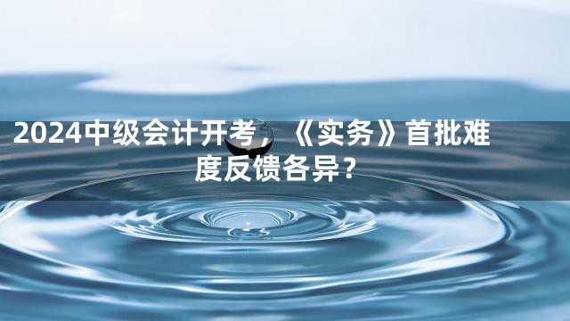 2024中级会计开考，《实务》首批难度反馈各异？