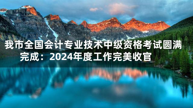 我市全国会计专业技术中级资格考试圆满完成：2024年度工作完美收官