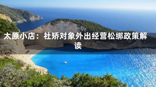 太原小店：社矫对象外出经营松绑政策解读