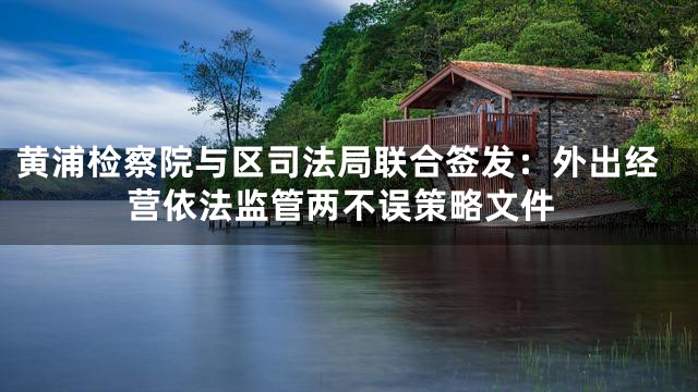 黄浦检察院与区司法局联合签发：外出经营依法监管两不误策略文件