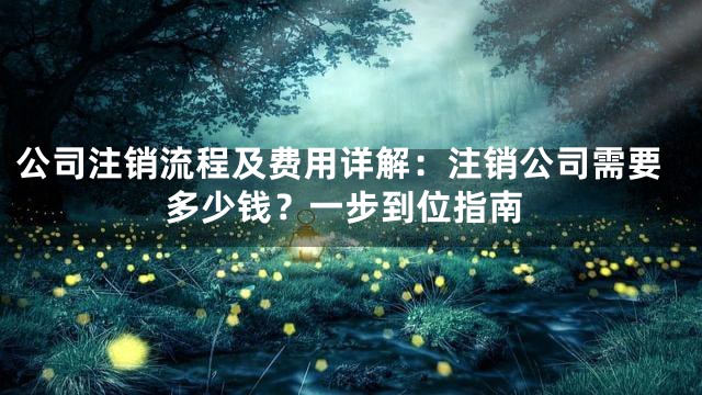 公司注销流程及费用详解：注销公司需要多少钱？一步到位指南
