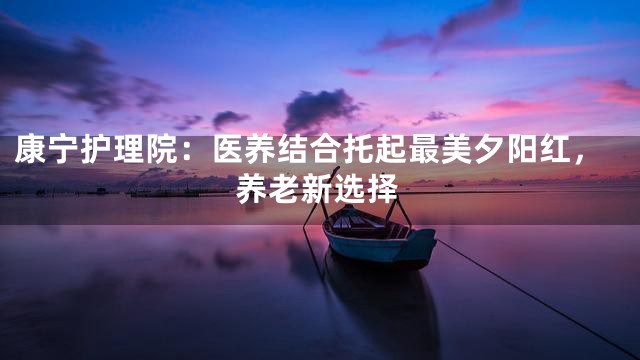 康宁护理院：医养结合托起最美夕阳红，养老新选择