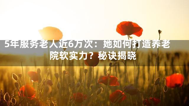 5年服务老人近6万次：她如何打造养老院软实力？秘诀揭晓