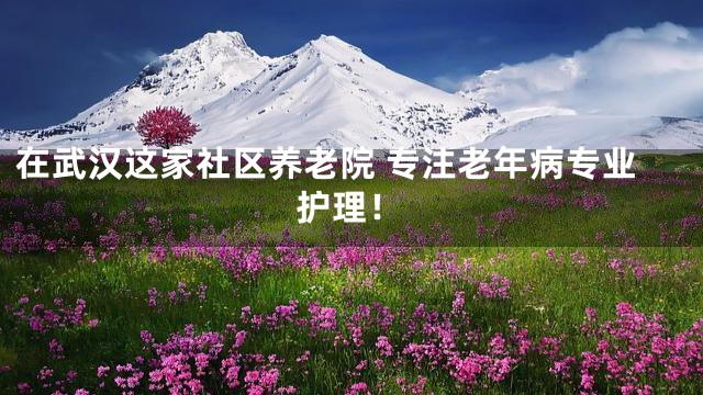 在武汉这家社区养老院 专注老年病专业护理！