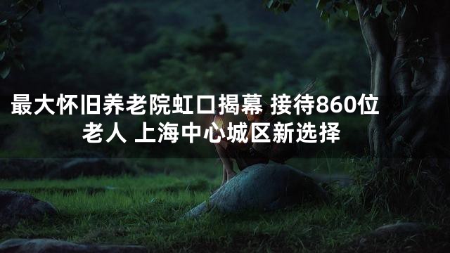最大怀旧养老院虹口揭幕 接待860位老人 上海中心城区新选择