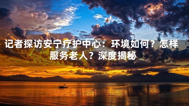 记者探访安宁疗护中心：环境如何？怎样服务老人？深度揭秘
