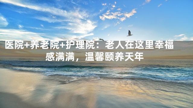 医院+养老院+护理院：老人在这里幸福感满满，温馨颐养天年