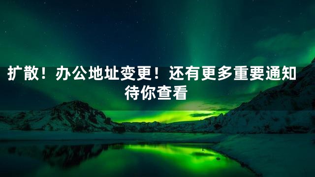 扩散！办公地址变更！还有更多重要通知待你查看
