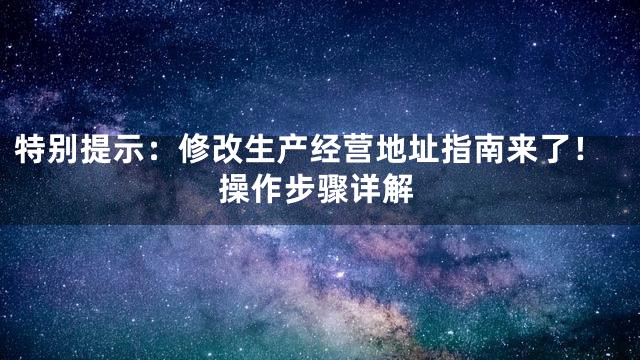 特别提示：修改生产经营地址指南来了！操作步骤详解