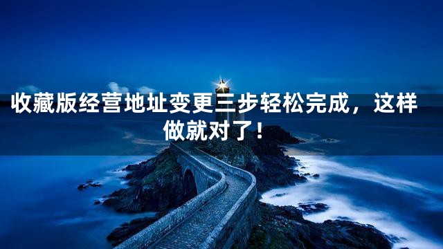 收藏版经营地址变更三步轻松完成，这样做就对了！
