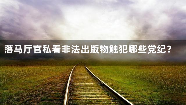 落马厅官私看非法出版物触犯哪些党纪？