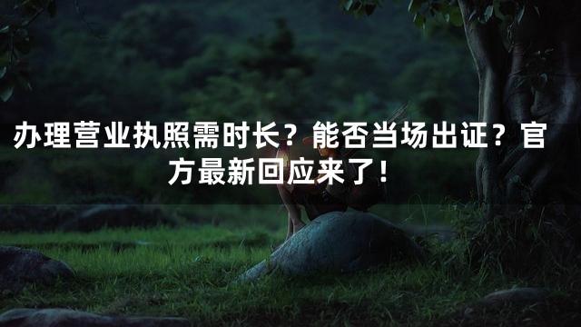 办理营业执照需时长？能否当场出证？官方最新回应来了！
