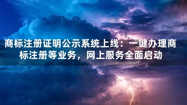 商标注册证明公示系统上线：一键办理商标注册等业务，网上服务全面启动