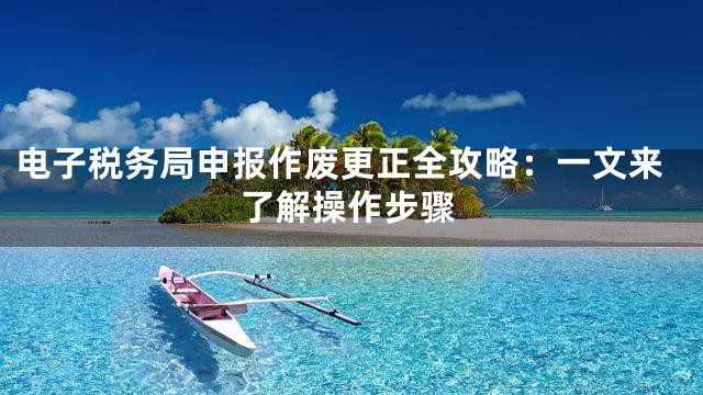电子税务局申报作废更正全攻略：一文来了解操作步骤