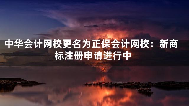 中华会计网校更名为正保会计网校：新商标注册申请进行中