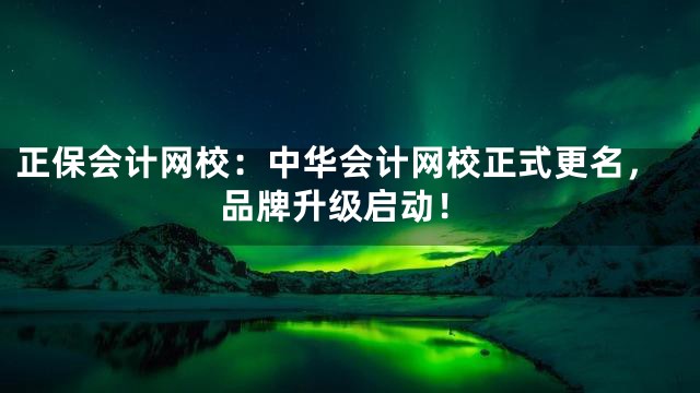 正保会计网校：中华会计网校正式更名，品牌升级启动！