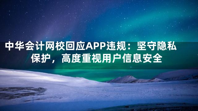 中华会计网校回应APP违规：坚守隐私保护，高度重视用户信息安全