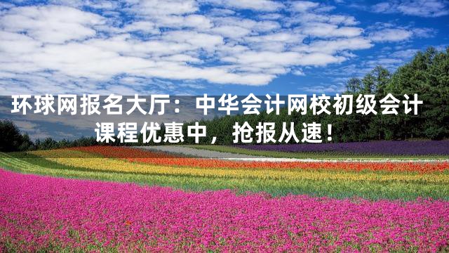 环球网报名大厅：中华会计网校初级会计课程优惠中，抢报从速！