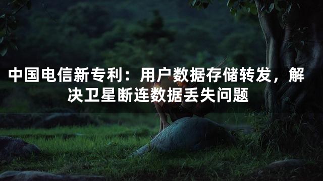 中国电信新专利：用户数据存储转发，解决卫星断连数据丢失问题