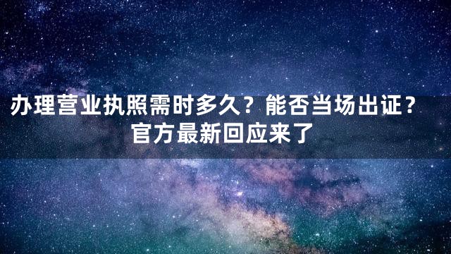 办理营业执照需时多久？能否当场出证？官方最新回应来了