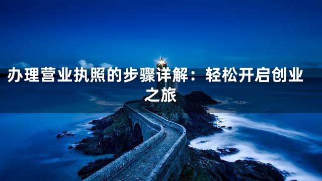 办理营业执照的步骤详解：轻松开启创业之旅