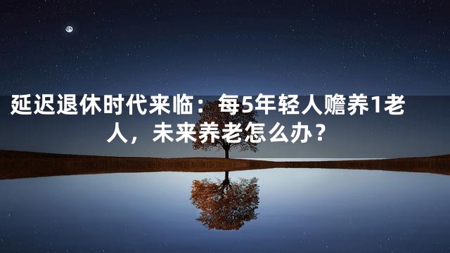 延迟退休时代来临：每5年轻人赡养1老人，未来养老怎么办？