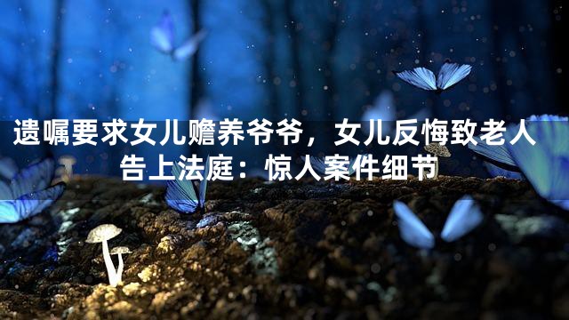 遗嘱要求女儿赡养爷爷，女儿反悔致老人告上法庭：惊人案件细节