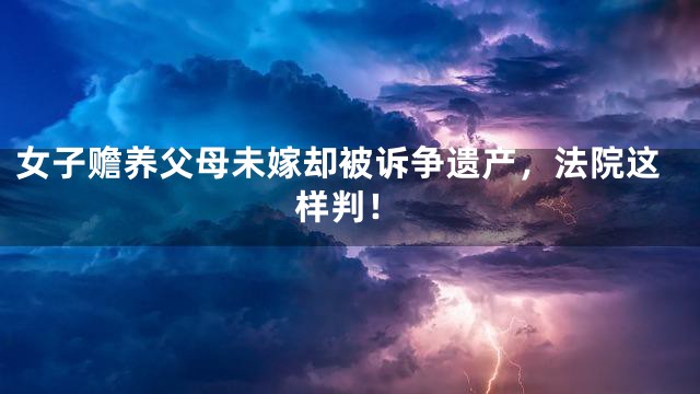 女子赡养父母未嫁却被诉争遗产，法院这样判！