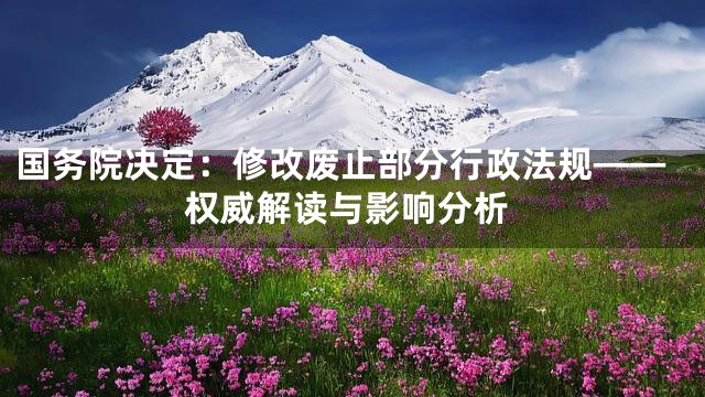 国务院决定：修改废止部分行政法规——权威解读与影响分析