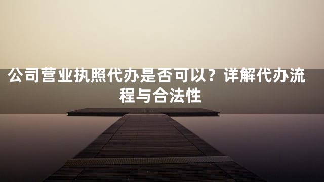 公司营业执照代办是否可以？详解代办流程与合法性