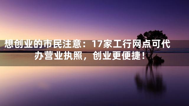 想创业的市民注意：17家工行网点可代办营业执照，创业更便捷！