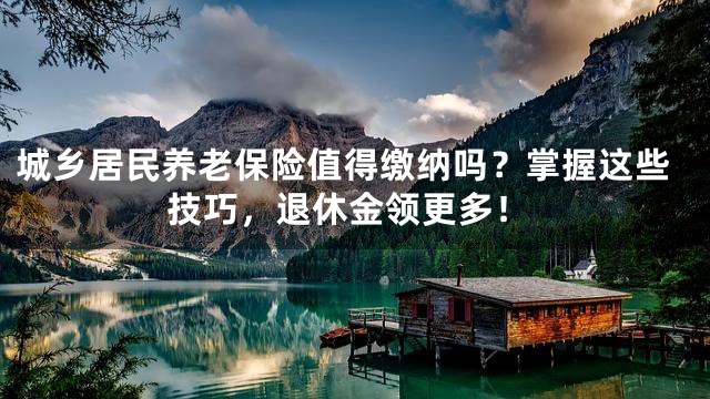 城乡居民养老保险值得缴纳吗？掌握这些技巧，退休金领更多！