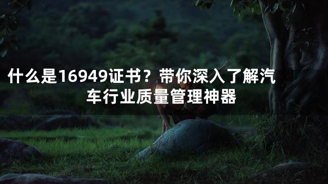 什么是16949证书？带你深入了解汽车行业质量管理神器