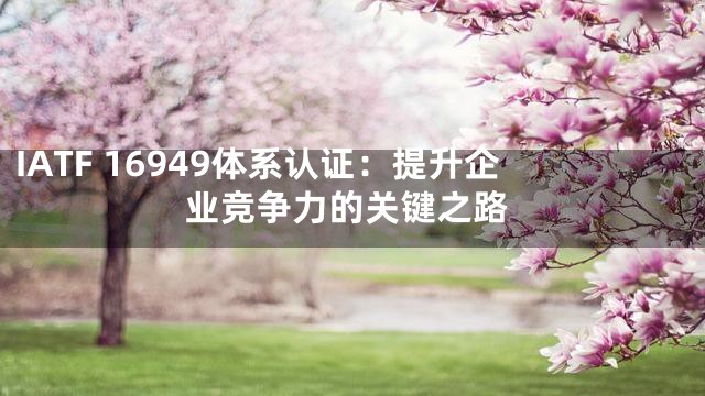 IATF 16949体系认证：提升企业竞争力的关键之路