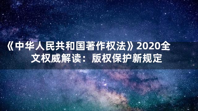《中华人民共和国著作权法》2020全文权威解读：版权保护新规定