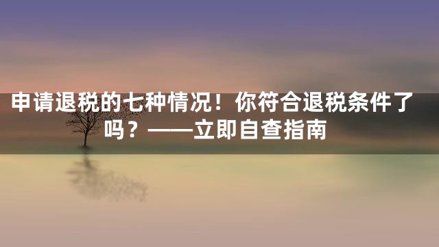 申请退税的七种情况！你符合退税条件了吗？——立即自查指南