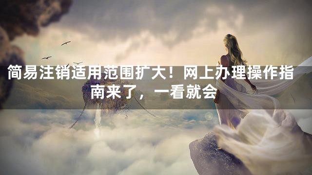 简易注销适用范围扩大！网上办理操作指南来了，一看就会