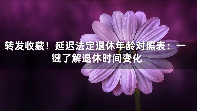 转发收藏！延迟法定退休年龄对照表：一键了解退休时间变化