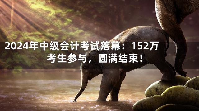 2024年中级会计考试落幕：152万考生参与，圆满结束！
