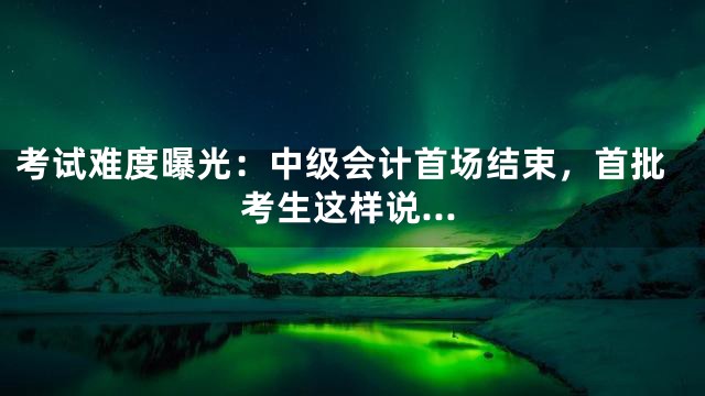 考试难度曝光：中级会计首场结束，首批考生这样说…