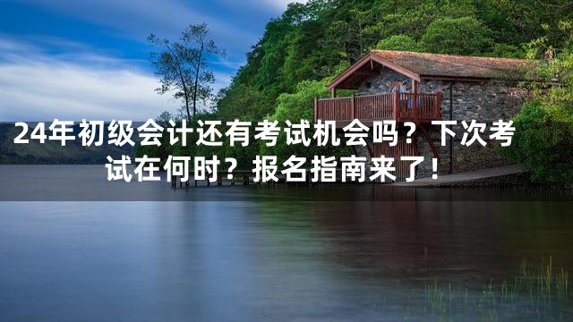 24年初级会计还有考试机会吗？下次考试在何时？报名指南来了！