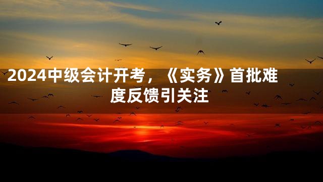 2024中级会计开考，《实务》首批难度反馈引关注