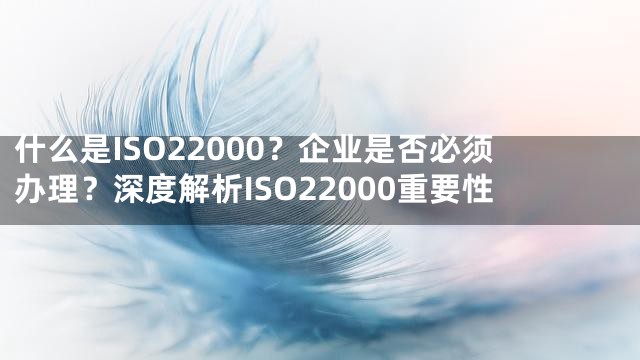 什么是ISO22000？企业是否必须办理？深度解析ISO22000重要性